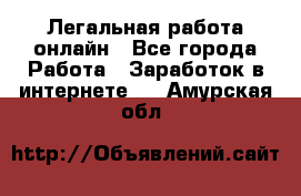 Легальная работа онлайн - Все города Работа » Заработок в интернете   . Амурская обл.